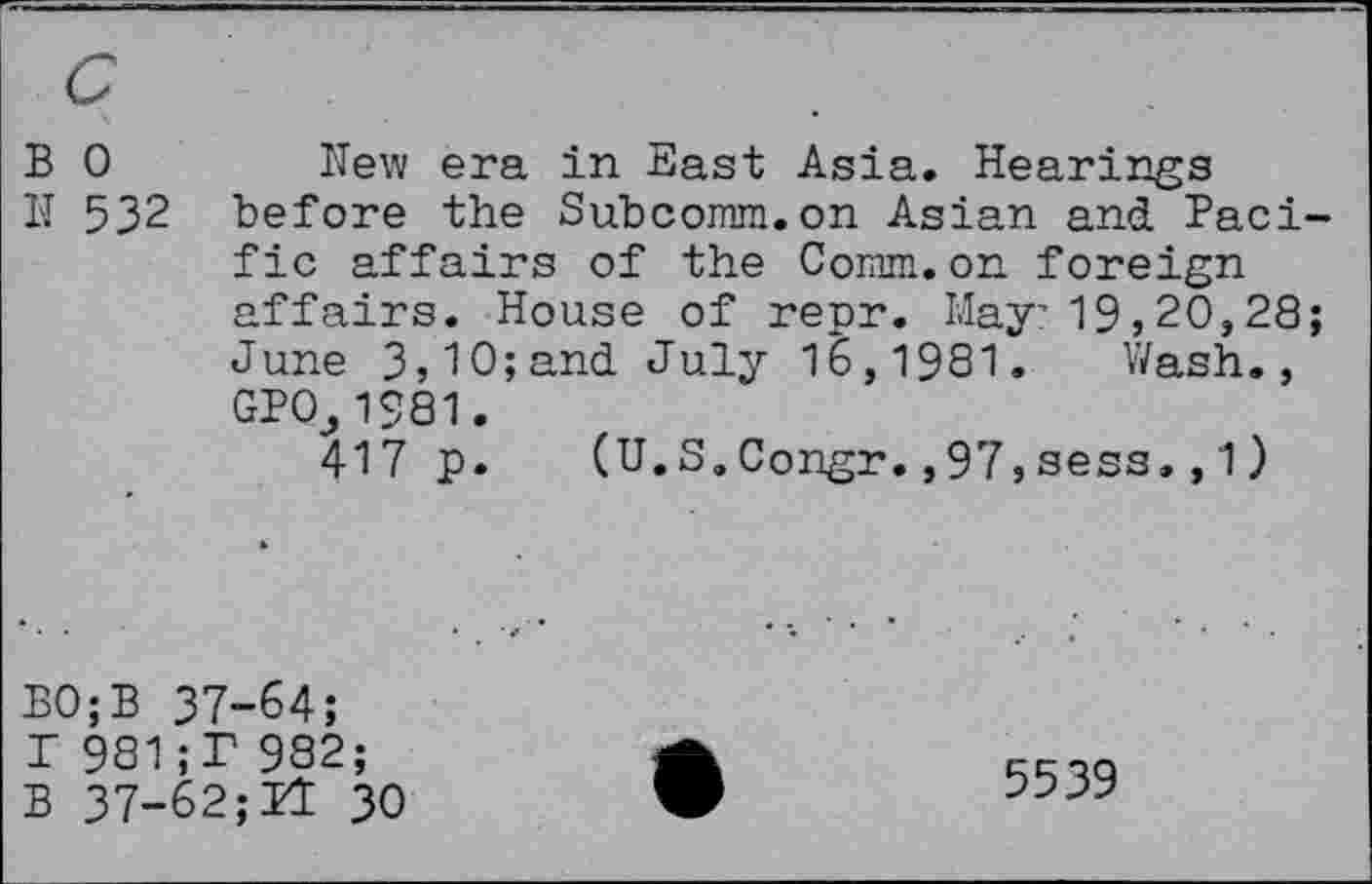 ﻿B 0
II 532
New era in East Asia. Hearings before the Subcomm.on Asian and Pacific affairs of the Comm.on foreign affairs. House of repr. May?19,20,28; June 3,10;and July 16,1981. Wash., GPOj1981.
417 p. (U.S.Congr.,97,sess.,1)
BO;B 37-64;
T 981;T 982;
B 37-62;11 30
5539